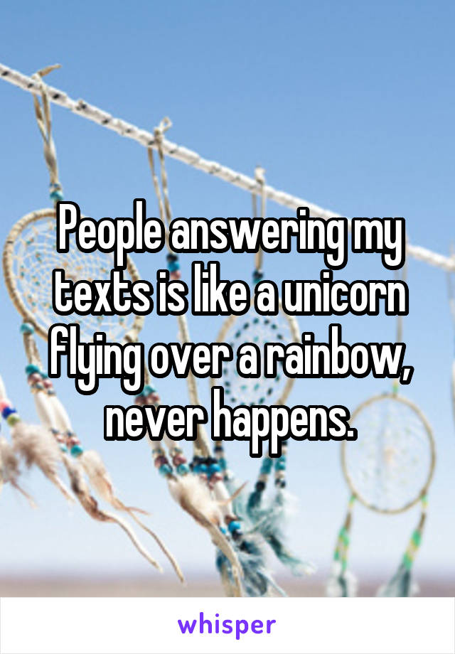 People answering my texts is like a unicorn flying over a rainbow, never happens.