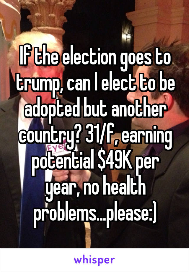 If the election goes to trump, can I elect to be adopted but another country? 31/f, earning potential $49K per year, no health problems...please:)