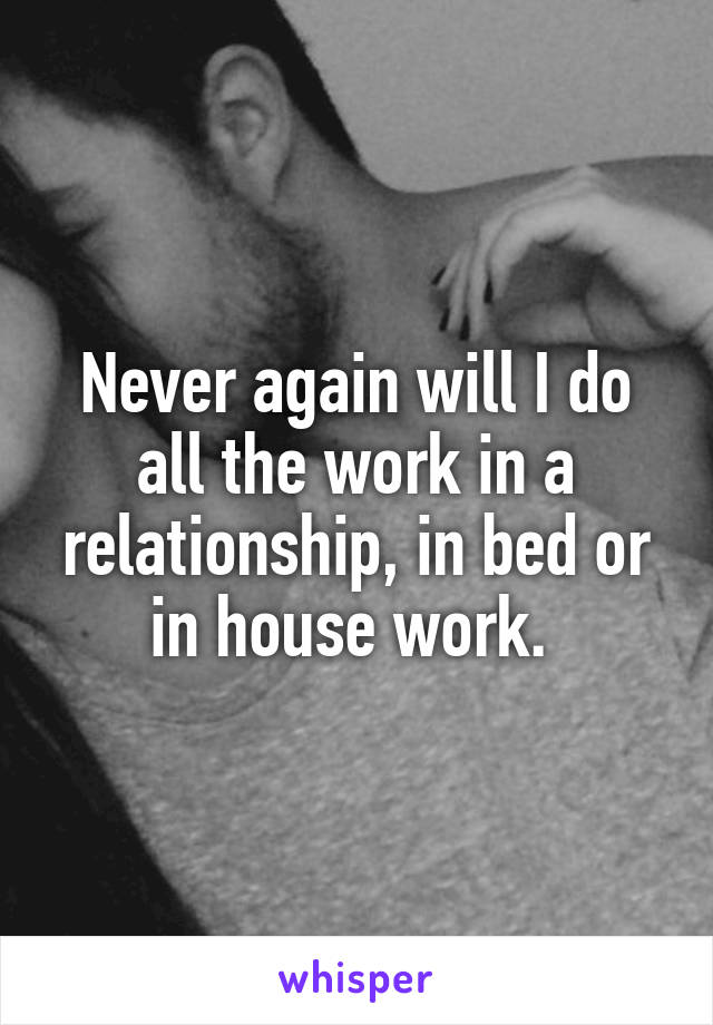 Never again will I do all the work in a relationship, in bed or in house work. 