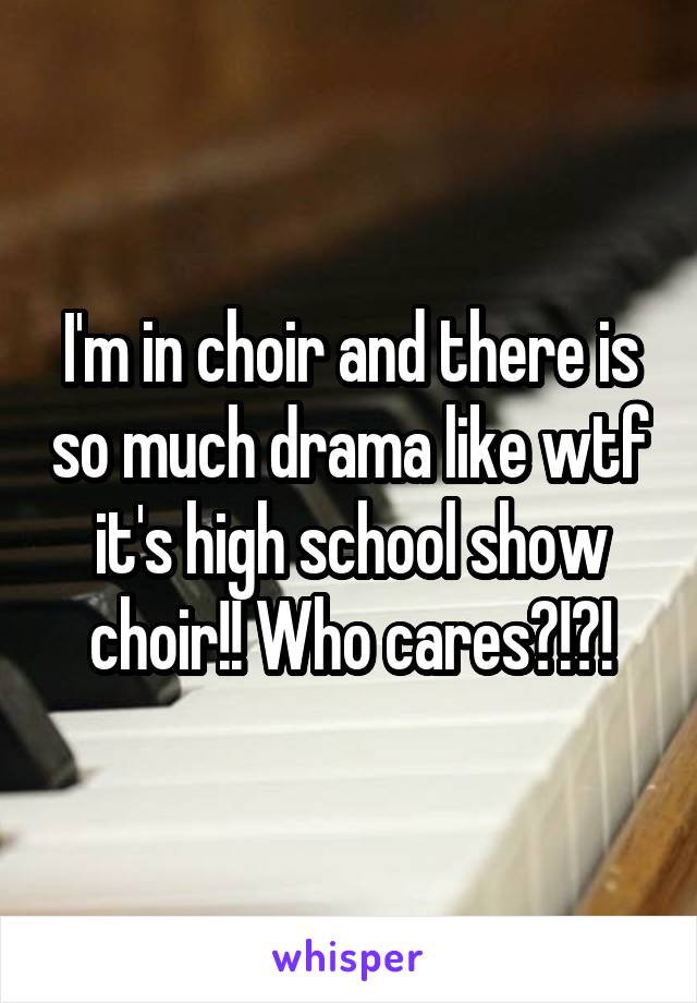 I'm in choir and there is so much drama like wtf it's high school show choir!! Who cares?!?!