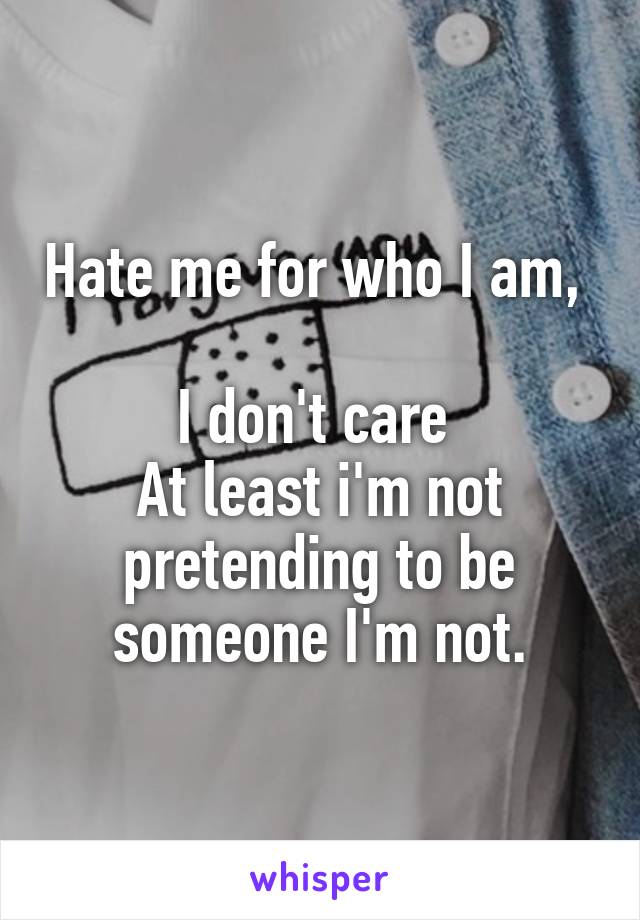Hate me for who I am, 

I don't care 
At least i'm not pretending to be someone I'm not.