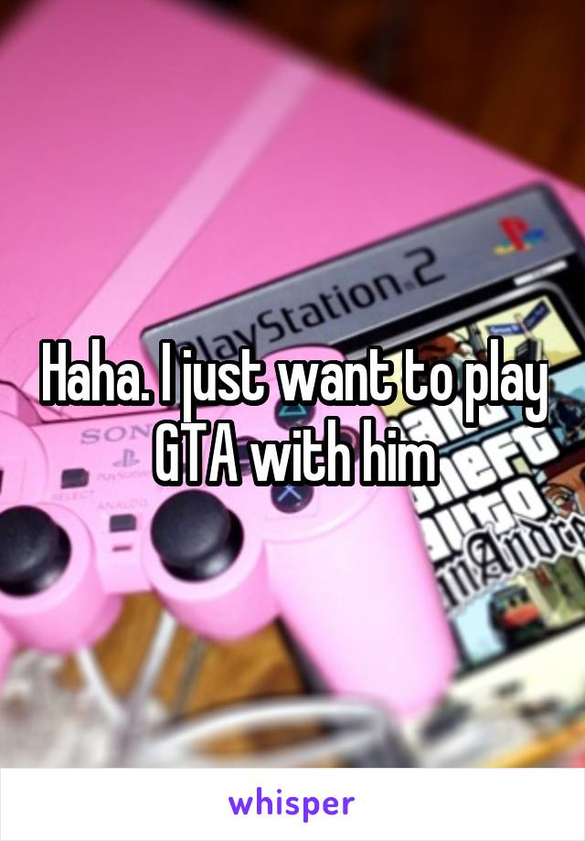 Haha. I just want to play GTA with him