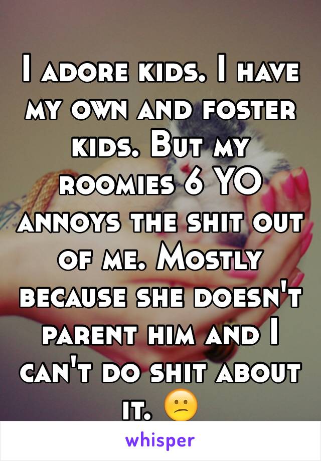 I adore kids. I have my own and foster kids. But my roomies 6 YO annoys the shit out of me. Mostly because she doesn't parent him and I can't do shit about it. 😕