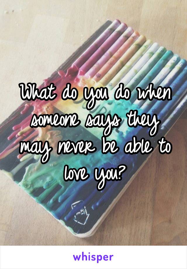 What do you do when someone says they may never be able to love you?