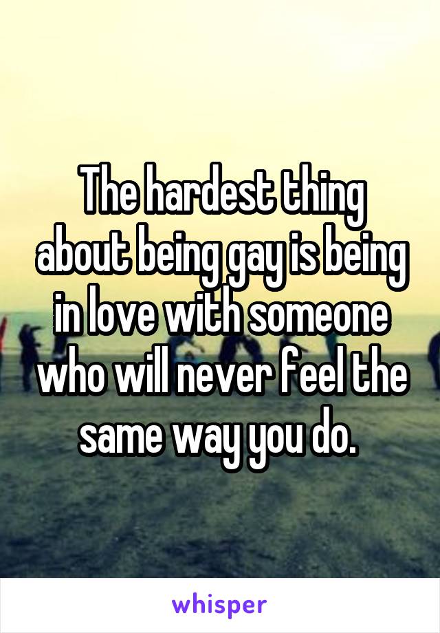 The hardest thing about being gay is being in love with someone who will never feel the same way you do. 