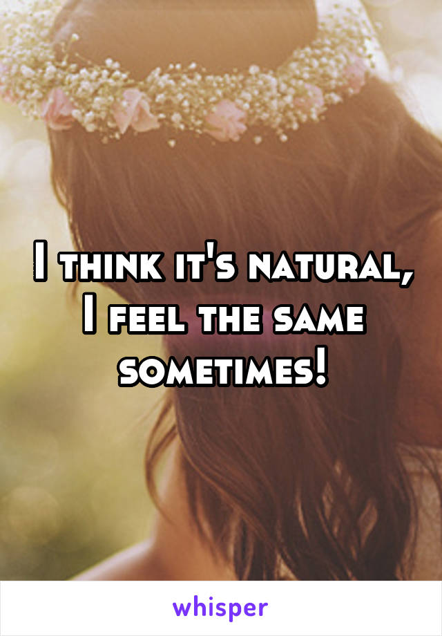 I think it's natural, I feel the same sometimes!