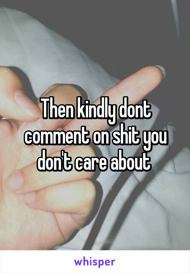 Then kindly dont comment on shit you don't care about 