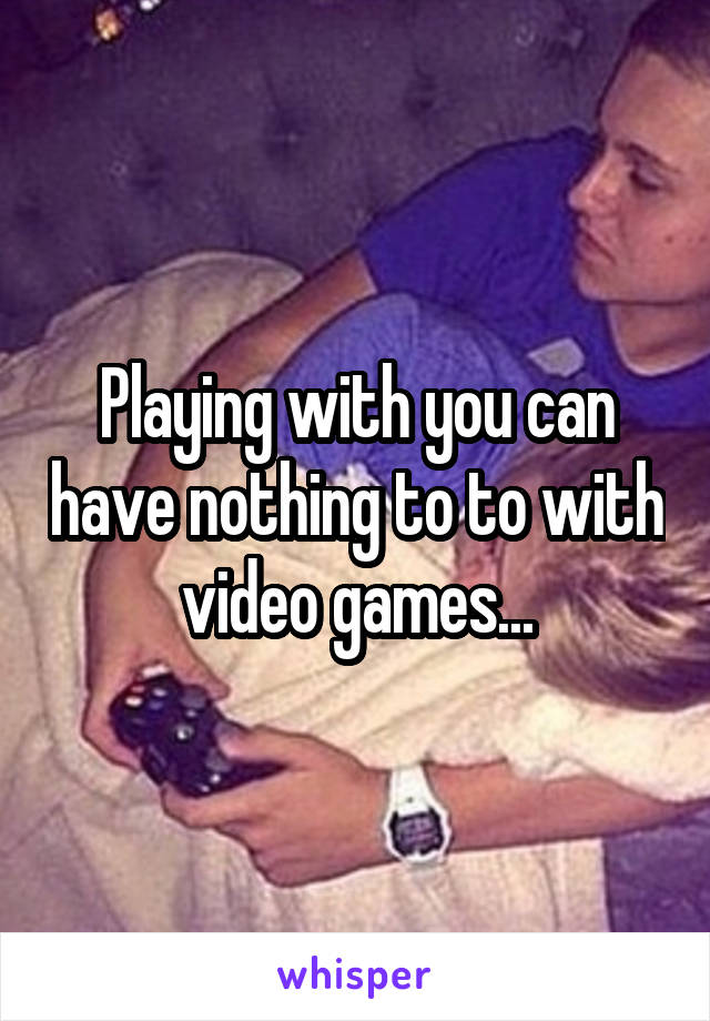 Playing with you can have nothing to to with video games...