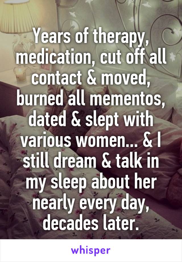 Years of therapy, medication, cut off all contact & moved, burned all mementos, dated & slept with various women... & I still dream & talk in my sleep about her nearly every day, decades later.