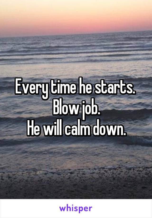 Every time he starts. 
Blow job.
He will calm down.