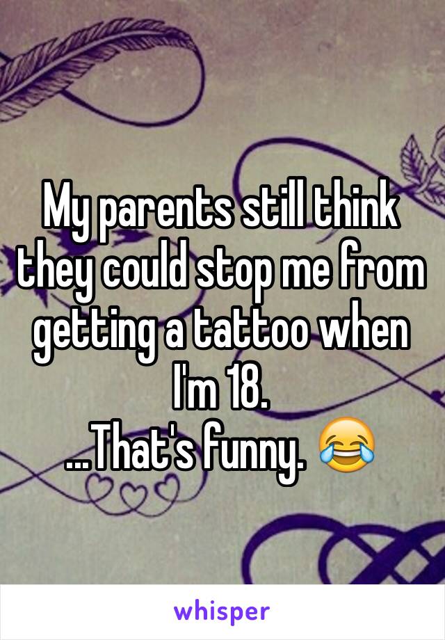 My parents still think they could stop me from getting a tattoo when I'm 18.
...That's funny. 😂
