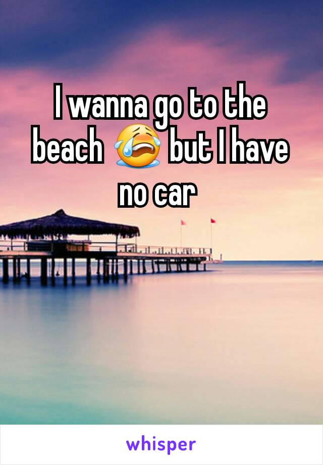 I wanna go to the beach 😭 but I have no car 