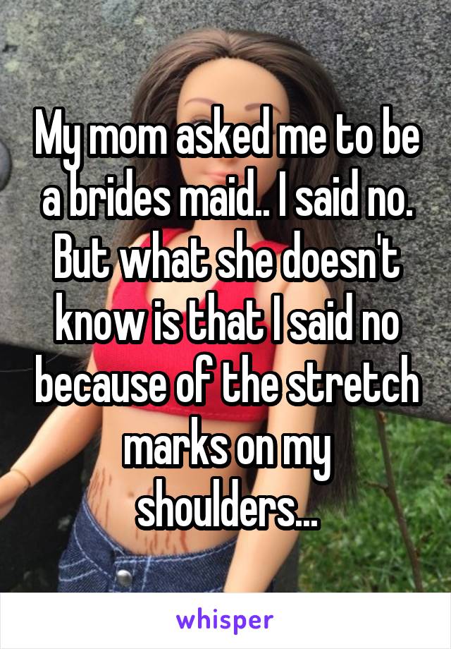 My mom asked me to be a brides maid.. I said no.
But what she doesn't know is that I said no because of the stretch marks on my shoulders...