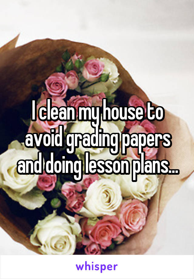 I clean my house to avoid grading papers and doing lesson plans...