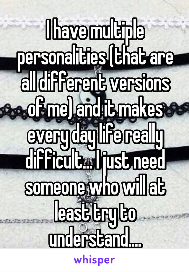 I have multiple personalities (that are all different versions of me) and it makes every day life really difficult... I just need someone who will at least try to understand....