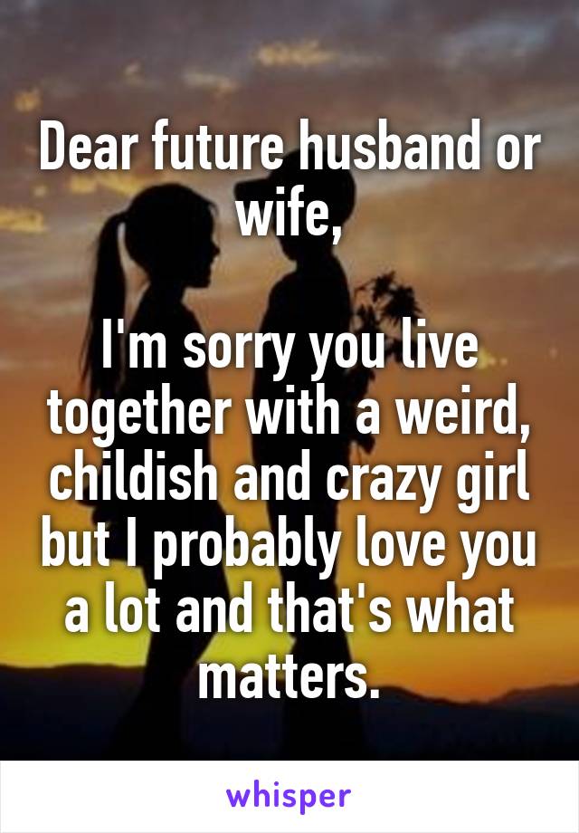 Dear future husband or wife,

I'm sorry you live together with a weird, childish and crazy girl but I probably love you a lot and that's what matters.