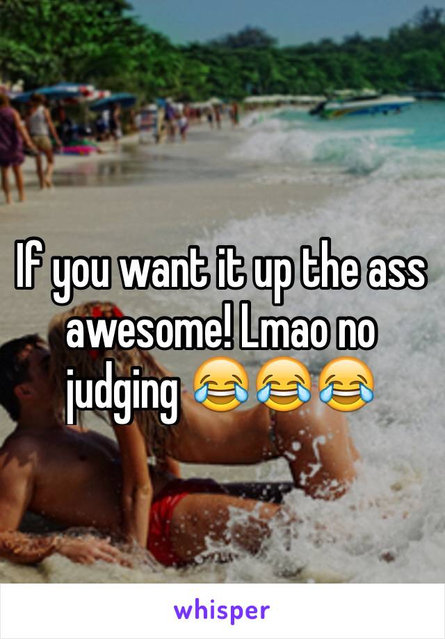 If you want it up the ass awesome! Lmao no judging 😂😂😂
