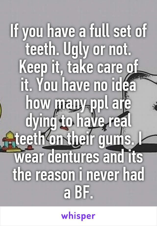 If you have a full set of teeth. Ugly or not.
Keep it, take care of it. You have no idea how many ppl are dying to have real teeth on their gums. I wear dentures and its the reason i never had a BF.