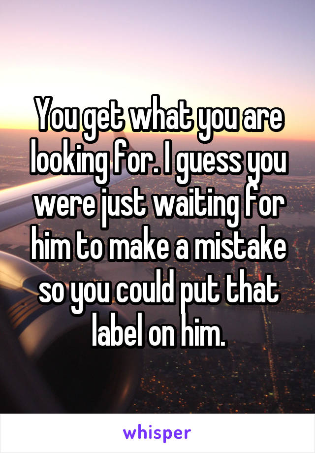 You get what you are looking for. I guess you were just waiting for him to make a mistake so you could put that label on him.