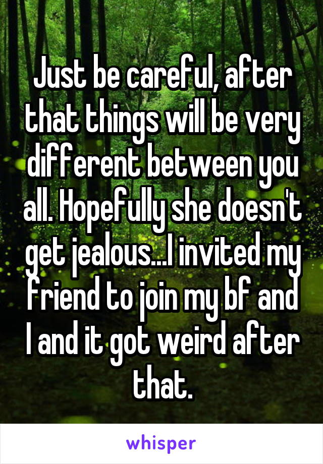 Just be careful, after that things will be very different between you all. Hopefully she doesn't get jealous...I invited my friend to join my bf and I and it got weird after that.