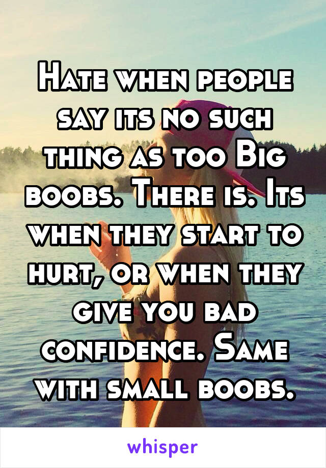 Hate when people say its no such thing as too Big boobs. There is. Its when they start to hurt, or when they give you bad confidence. Same with small boobs.