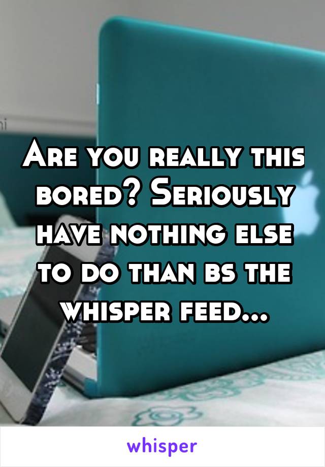 Are you really this bored? Seriously have nothing else to do than bs the whisper feed...