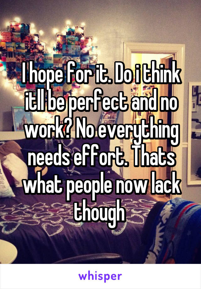 I hope for it. Do i think itll be perfect and no work? No everything needs effort. Thats what people now lack though 