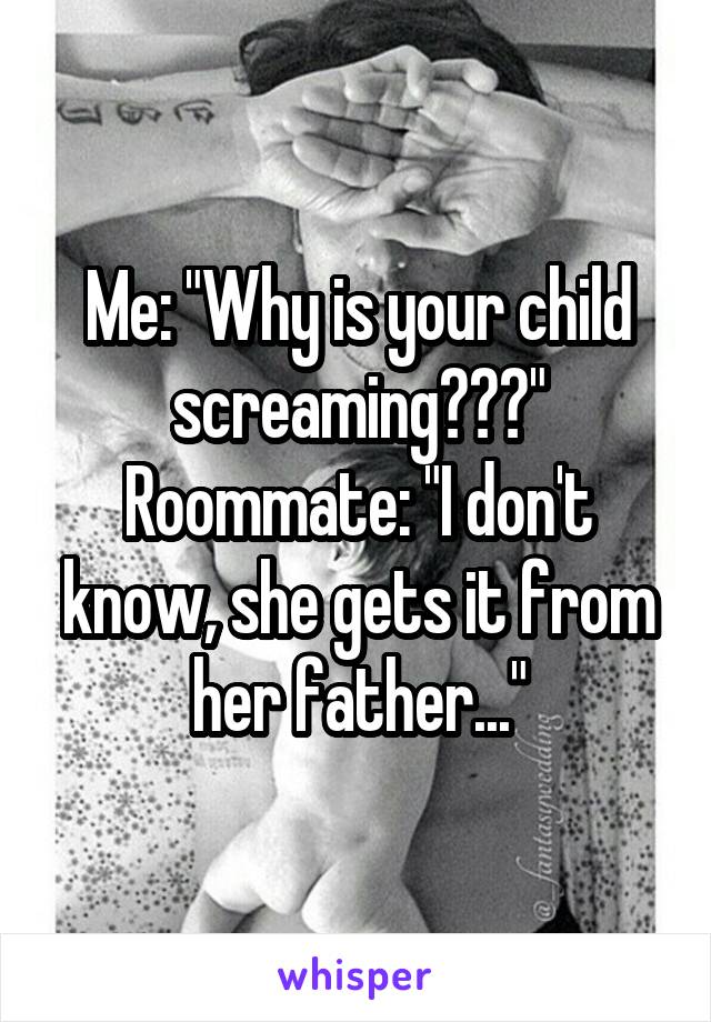 Me: "Why is your child screaming???"
Roommate: "I don't know, she gets it from her father..."