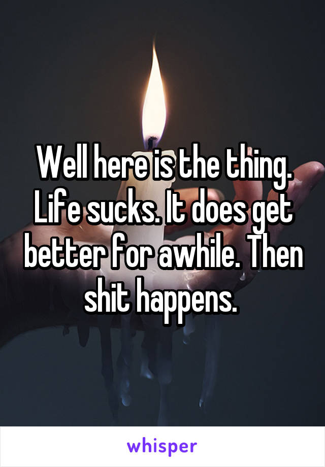 Well here is the thing. Life sucks. It does get better for awhile. Then shit happens. 