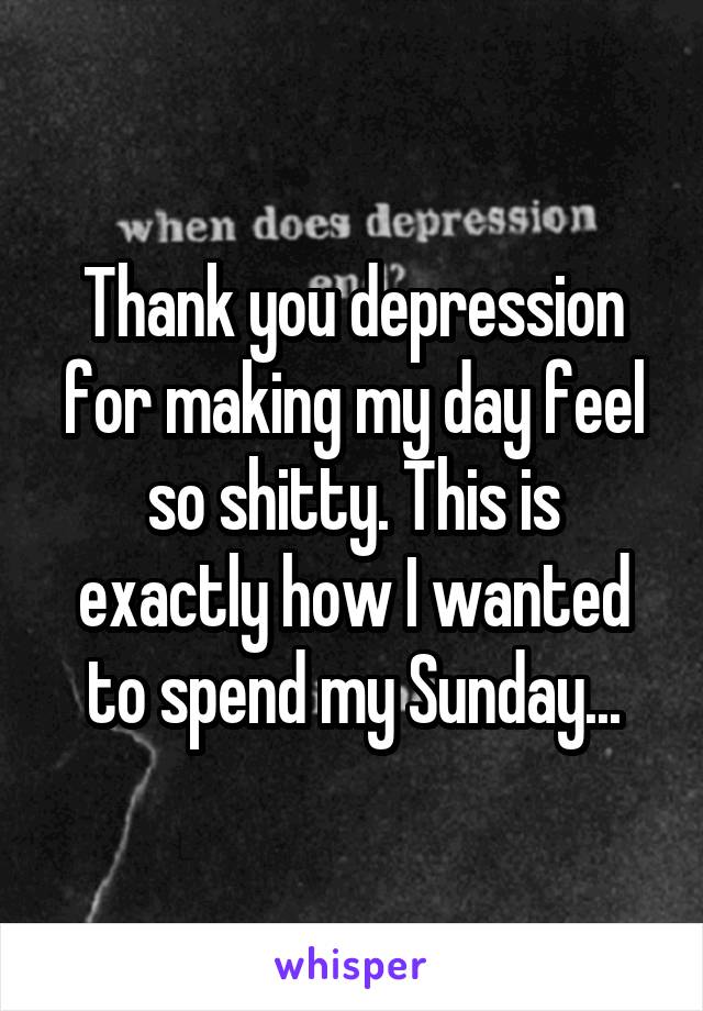 Thank you depression for making my day feel so shitty. This is exactly how I wanted to spend my Sunday...