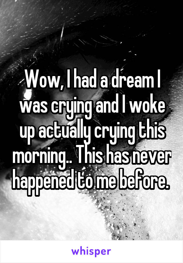 Wow, I had a dream I was crying and I woke up actually crying this morning.. This has never happened to me before. 