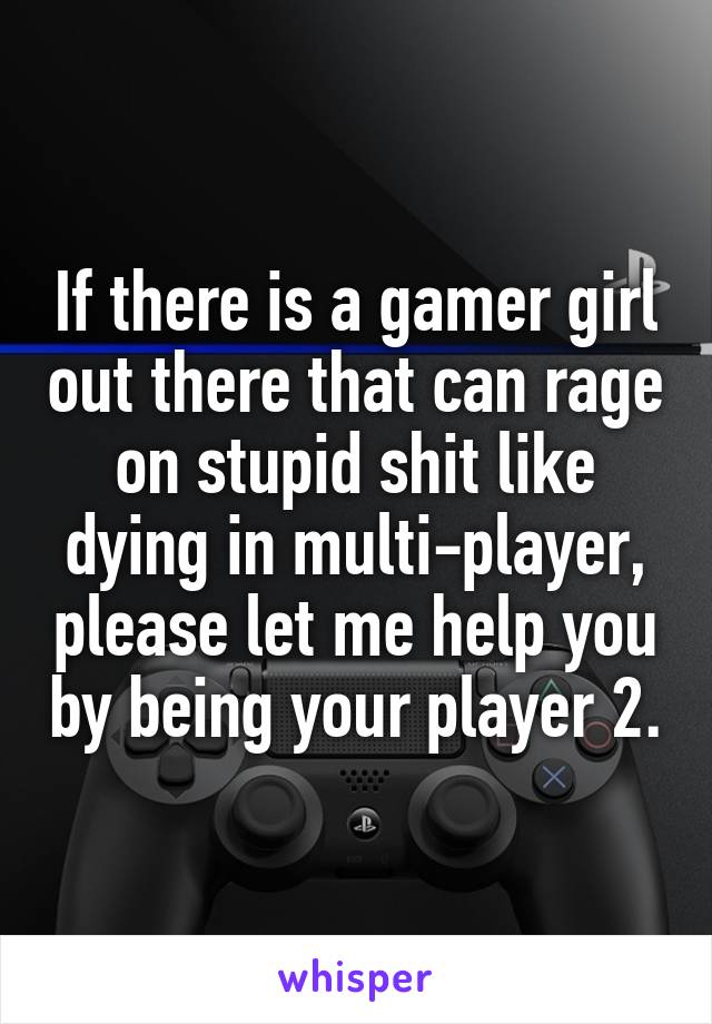 If there is a gamer girl out there that can rage on stupid shit like dying in multi-player, please let me help you by being your player 2.