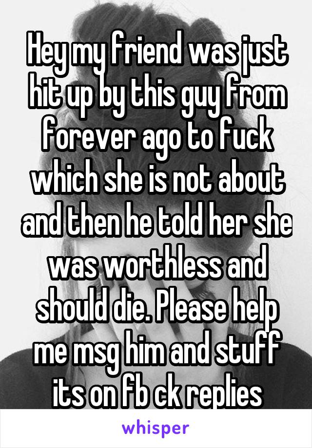 Hey my friend was just hit up by this guy from forever ago to fuck which she is not about and then he told her she was worthless and should die. Please help me msg him and stuff its on fb ck replies