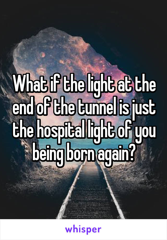 What if the light at the end of the tunnel is just the hospital light of you being born again?