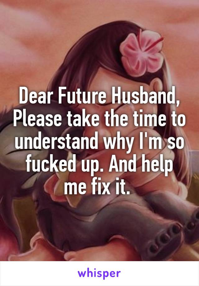 Dear Future Husband, Please take the time to understand why I'm so fucked up. And help me fix it. 