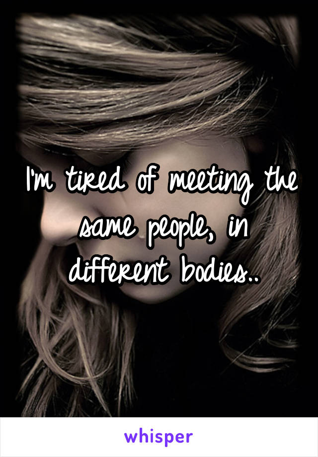 I'm tired of meeting the same people, in different bodies..