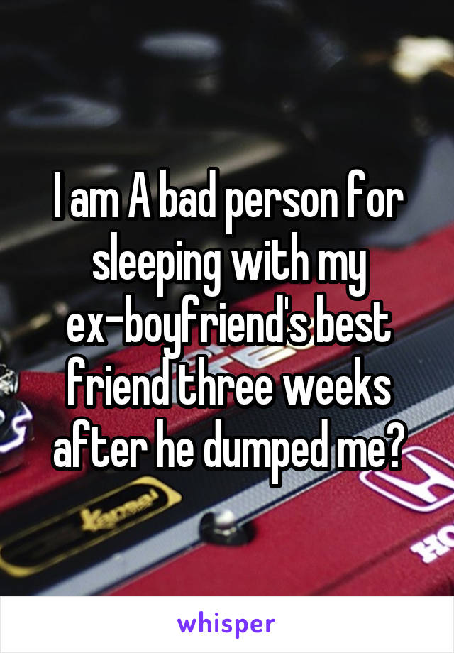 I am A bad person for sleeping with my ex-boyfriend's best friend three weeks after he dumped me?