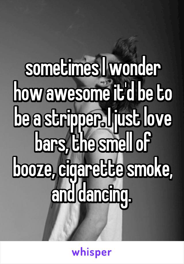 sometimes I wonder how awesome it'd be to be a stripper. I just love bars, the smell of booze, cigarette smoke, and dancing. 