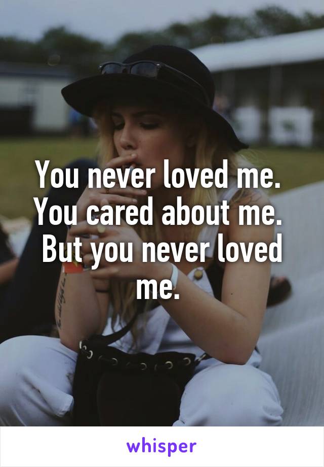 You never loved me. 
You cared about me. 
But you never loved me. 