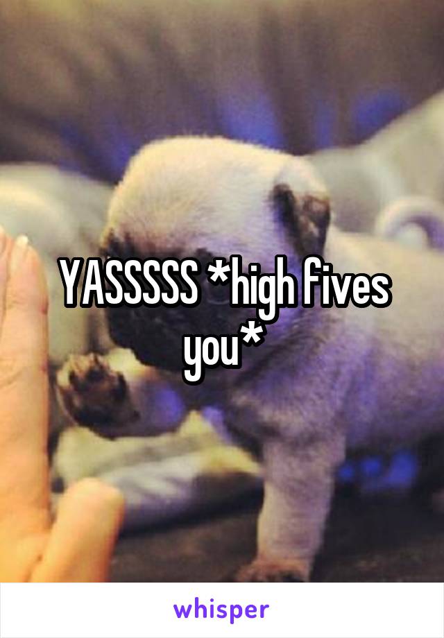 YASSSSS *high fives you*