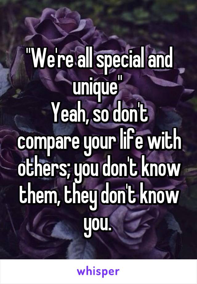 "We're all special and unique" 
Yeah, so don't compare your life with others; you don't know them, they don't know you. 