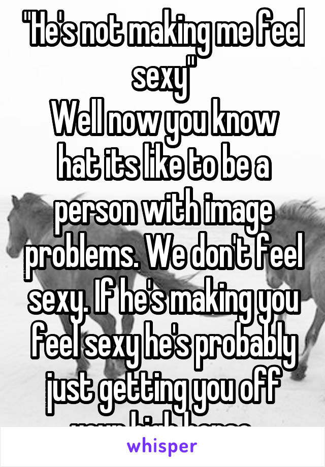 "He's not making me feel sexy"
Well now you know hat its like to be a person with image problems. We don't feel sexy. If he's making you feel sexy he's probably just getting you off your high horse.