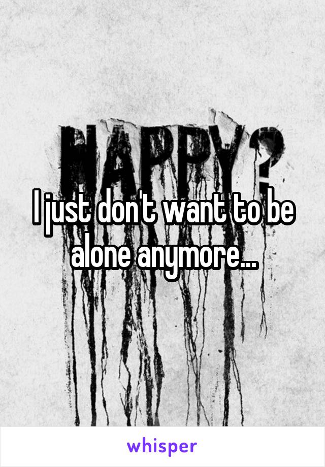 I just don't want to be alone anymore...
