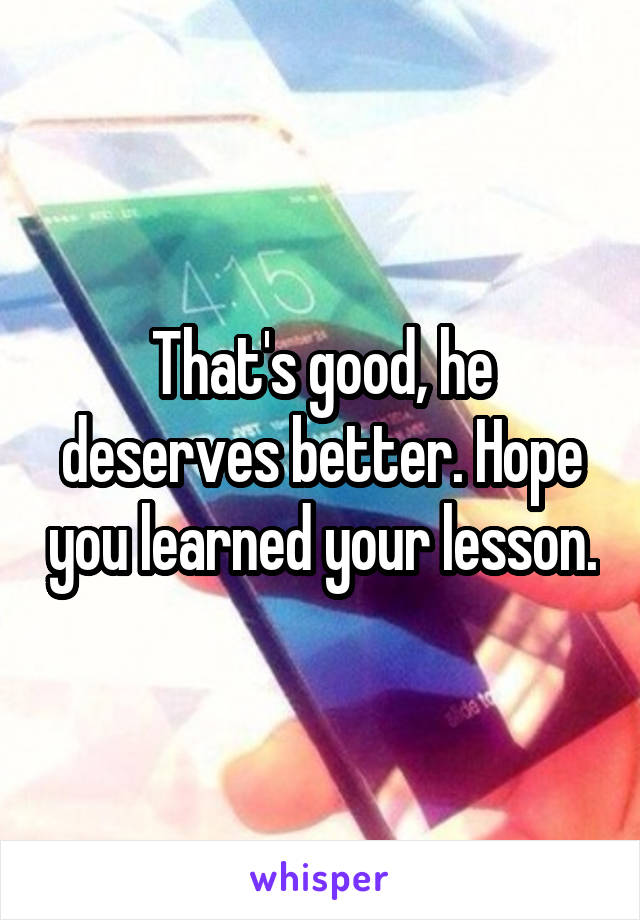 That's good, he deserves better. Hope you learned your lesson.