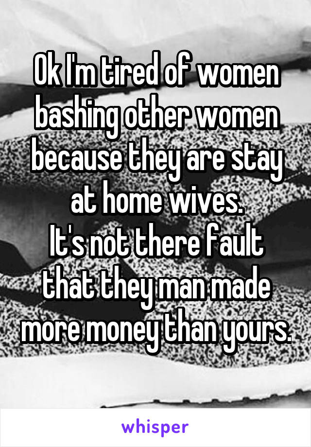 Ok I'm tired of women bashing other women because they are stay at home wives.
It's not there fault that they man made more money than yours. 
