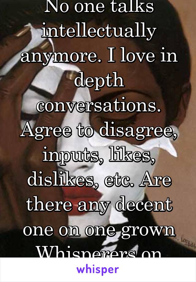 No one talks intellectually anymore. I love in depth conversations. Agree to disagree, inputs, likes, dislikes, etc. Are there any decent one on one grown Whisperers on here? 38/blk/f 
