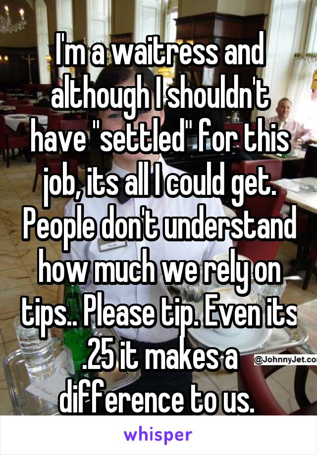 I'm a waitress and although I shouldn't have "settled" for this job, its all I could get. People don't understand how much we rely on tips.. Please tip. Even its .25 it makes a difference to us. 