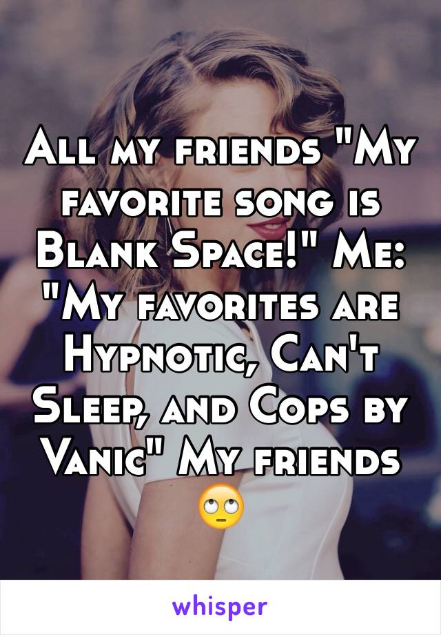 All my friends "My favorite song is Blank Space!" Me: "My favorites are Hypnotic, Can't Sleep, and Cops by Vanic" My friends 🙄