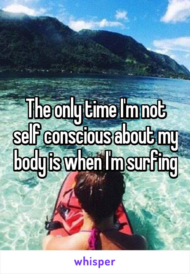 The only time I'm not self conscious about my body is when I'm surfing