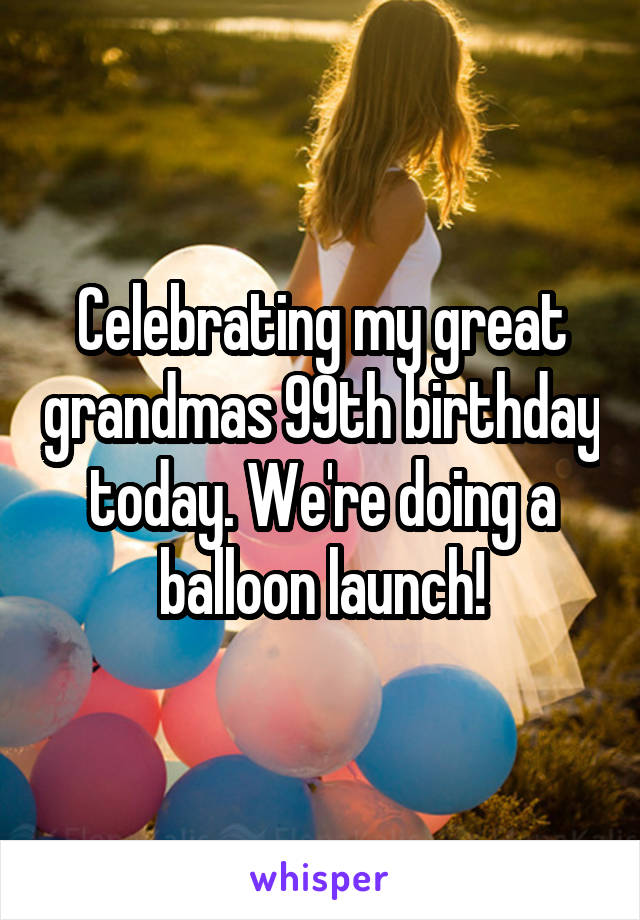 Celebrating my great grandmas 99th birthday today. We're doing a balloon launch!